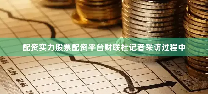 配资实力股票配资平台财联社记者采访过程中