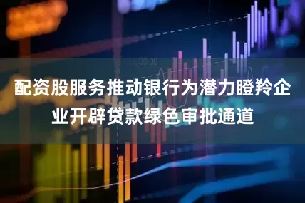 配资股服务推动银行为潜力瞪羚企业开辟贷款绿色审批通道