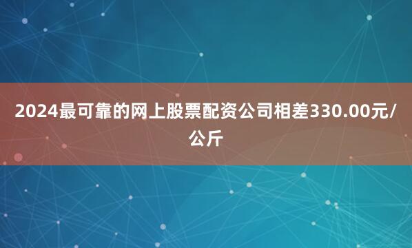 2024最可靠的网上股票配资公司相差330.00元/公斤