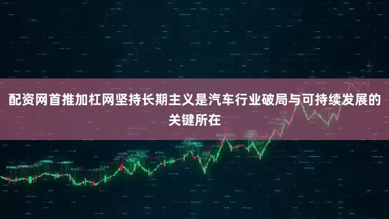 配资网首推加杠网坚持长期主义是汽车行业破局与可持续发展的关键所在
