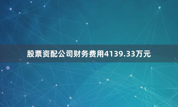 股票资配公司财务费用4139.33万元
