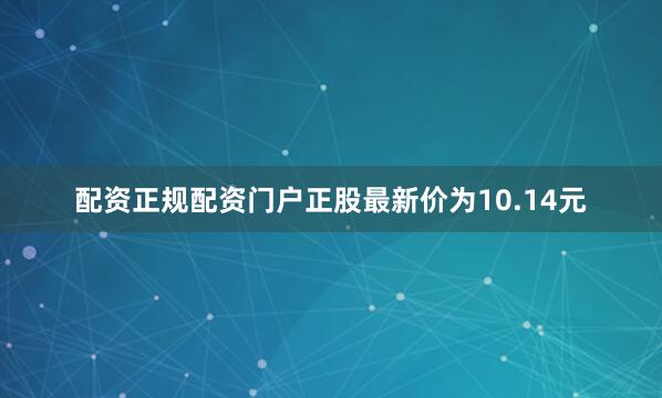 配资正规配资门户正股最新价为10.14元