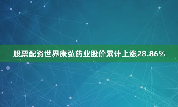 股票配资世界康弘药业股价累计上涨28.86%