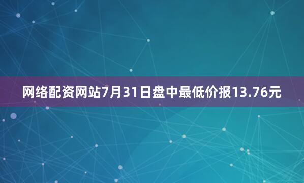 网络配资网站7月31日盘中最低价报13.76元