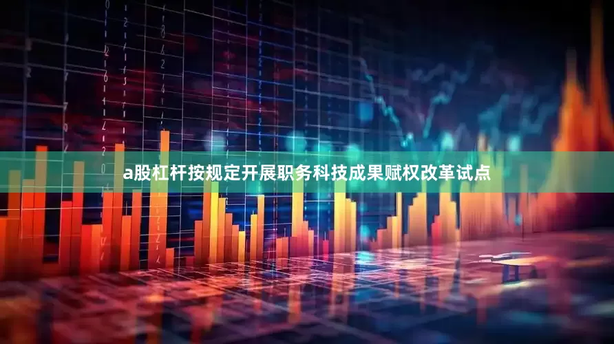 a股杠杆按规定开展职务科技成果赋权改革试点