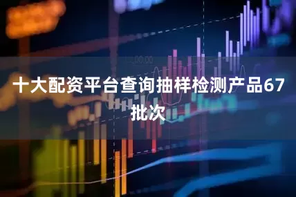 十大配资平台查询抽样检测产品67批次