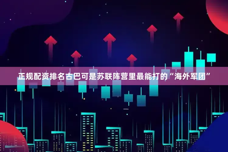 正规配资排名古巴可是苏联阵营里最能打的“海外军团”