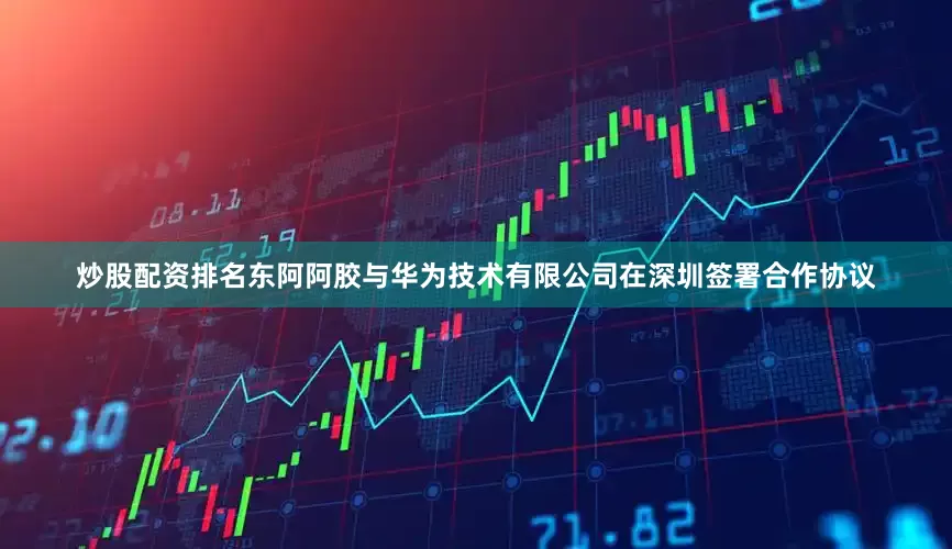 炒股配资排名东阿阿胶与华为技术有限公司在深圳签署合作协议