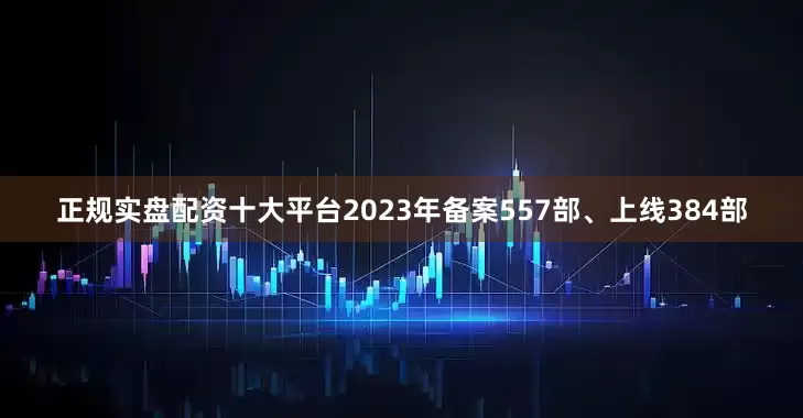 正规实盘配资十大平台2023年备案557部、上线384部